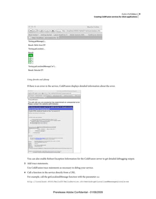 FLEX 4 TUTORIALS 8
                                                                          Creating ColdFusion services for client applications




   Using cfinvoke and cfdump


   If there is an error in the service, ColdFusion displays detailed information about the error.




   You can also enable Robust Exception Information for the ColdFusion server to get detailed debugging output.
3 Add trace statements.
   Use ColdFusion trace statements as necessary to debug your service.
4 Call a function in the service directly from a URL.
   For example, call the getLocalizedMessage function with the parameter es:
   http://localhost:8500/HelloCF/HelloService.cfc?method=getLocalizedMessage&locale=es




                               Prerelease Adobe Confidential - 01/06/2009
 