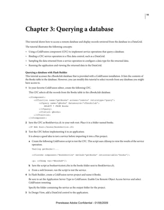 10




Chapter 3: Querying a database
This tutorial shows how to access a remote database and display records retrieved from the database in a DataGrid.
The tutorial illustrates the following concepts:
• Using a ColdFusion component (CFC) to implement service operations that query a database.
• Binding a CFC service operation to a Flex data control, such as a DataGrid.
• Sampling the data returned from a service operation to configure a data type for the returned data.
• Running the application and viewing the returned data in the DataGrid.

Querying a database with Flash Builder
This tutorial accesses the cfbookclub database that is provided with a ColdFusion installation. It lists the contents of
the Books table in the database. However, you can modify this tutorial to select records from any database you might
have access to.
1 In your favorite ColdFusion editor, create the following CFC.
   This CFC selects all the records from the Books table in the cfbookclub database.
   <cfcomponent>
       <cffunction name="getBooks" access="remote" returntype="query">
           <cfquery name="qBooks" datasource="cfbookclub">
               SELECT * FROM Books
           </cfquery>
           <cfreturn qBooks>
       </cffunction>
   </cfcomponent>

2 Save the CFC as BookService.cfc in your web root. Place it in a folder named books.
   <CF Web Root>/books/BookService.cfc

3 Test the CFC before implementing it in an application.
   It is always a good idea to test a service before importing it into a Flex project.
   a Create the following ColdFusion script to test the CFC. This script uses cfdump to view the results of the service
      operation.
      Testing getBooks()...

      <cfinvoke component="BookService" method="getBooks" returnvariable="books"/>

      <p> <cfdump var="#books#"/>

   b Save the script as bookservicetest.cfm in the books folder next to BookService.cfc.
   c From a web browser, run the script to test the service.
4 In Flash Builder, create a ColdFusion server project and name it Books.
   Be sure to set the Application Server Type to ColdFusion. Enable Use Remote Object Access Service and select
   ColdFusion remoting.
   Specify the folder containing the service as the output folder for the project.
5 In Design View, add a DataGrid control to the application.



                               Prerelease Adobe Confidential - 01/06/2009
 