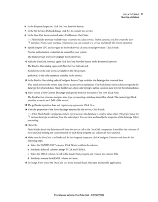 FLEX 4 TUTORIALS 11
                                                                                                        Querying a database



6 In the Property Inspector, click the Data Provider button.
7 In the No Services Defined dialog, click Yes to connect to a service.
8 In the New Flex Service wizard, select ColdFusion. Click Next.
       Flash Builder provides multiple ways to connect to a data service. In this scenario, you first create the user
      interface. From a user interface component, you can connect to a service and specify the remote operation.
9 Specify Import CFC and navigate to the BookService.cfc you created previously. Click Finish.
   Provide authorization credentials as needed for your system.
   The Data Services View now displays the BookService.
10 With the DataGrid selected, again click the Data Provider button in the Property Inspector.
   The Bind to Data dialog opens with New Service Call selected.
   BookService is the only service available in the Flex project.
   getBooks() is the only operation available in the service.
11 In the Bind to Data dialog, select Configure Return Type to define the data type for returned data.
   Flex needs to know the return data type to access service operations. The BookService service does not specify the
   data type for returned data. Flash Builder uses client-side typing to define a custom data type for the returned data.
12 Select Create a New Custom Data type and specify Book for the name of the type. Click Next.
   The BookService returns a complex data type representing a database record for a book. The custom type Book
   provides access to each field of the record.
13 The getBooks operation does not require any arguments. Click Next.
14 View the properties of the Book data type returned by the service. Click Finish.
       When Flash Builder configures a return type it accesses the database to create a value object. The properties of the
      custom data type are derived from the value object. You can view and modify the properties of the data type before
   proceeding.
15 Click OK.
   Flash Builder binds the data returned from the service call to the DataGrid component. It modifies the columns of
   the DataGrid, binding the value returned for each Book property to a column in the DataGrid.
16 Make sure the DataGrid is still selected. In the Property Inspector, click Configure Columns and then do the
   following steps:
   a Select the ISSPOTLIGHT column. Click Delete to delete the column.
   b Similarly, delete all columns except TITLE and GENRE.
   c Select the TITLE column. Scroll to the headerText property and rename the column Title.
   d Similarly, rename the GENRE column to Genre.
17 In Design View, resize the DataGrid to a more normal shape, then save and run the application.




                               Prerelease Adobe Confidential - 01/06/2009
 