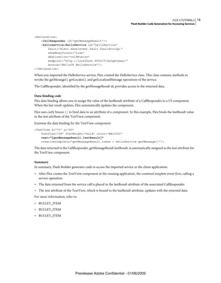 FLEX 4 TUTORIALS 13
                                                                        Flash Builder Code Generation for Accessing Services



<Declaration>
    <CallResponder id="getMessageResult"/>
    <helloservice:HelloService id="helloService"
        fault="Alert.show(event.fault.faultString)"
        showBusyCursor="true"
        destination="coldFusion"
        endpoint="http://localhost:8500/flex2gateway/"
        source="HelloCF.HelloService"/>
</Declaration>

When you imported the HelloService service, Flex created the HelloService class. This class contains methods to
invoke the getMessage(), getLocales(), and getLocalizedMessage operations of the service.
The CallResponder, identified by the getMessageResult id, provides access to the returned data.

Data-binding code
Flex data binding allows you to assign the value of the lastResult attribute of a CallResponder to a UI component.
When the last result updates, Flex automatically updates the component.
Flex uses curly braces {} to bind data to an attribute of a component. In this example, Flex binds the lastResult value
to the text attribute of the TextView component.
Examine the data binding for the TextView component:
<TextView x="70" y="60"
    fontSize="28" fontWeight="bold" color="#B10C0C"
    text="{getMessageResult.lastResult}"
    creationComplete="getMessageResult.token = helloService.getMessage()"/>

The data returned to the CallResponder, getMessageResult.lastResult, is automatically assigned as the text attribute for
the TextView component.

Summary
In summary, Flash Builder generates code to access the imported service in the client application:
• After Flex creates the TextView component in the running application, the creationComplete event fires, calling a
   service operation.
• The data returned from the service call is placed in the lastResult attribute of the associated CallResponder.
• The text attribute of the TextView, which is bound to the lastResult attribute, updates with the returned data.
For more information, refer to:
• BULLET_ITEM
• BULLET_ITEM
• BULLET_ITEM




                              Prerelease Adobe Confidential - 01/06/2009
 