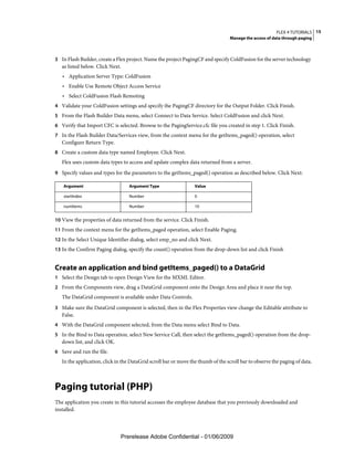 FLEX 4 TUTORIALS 15
                                                                                   Manage the access of data through paging



3 In Flash Builder, create a Flex project. Name the project PagingCF and specify ColdFusion for the server technology
   as listed below. Click Next.
   • Application Server Type: ColdFusion
   • Enable Use Remote Object Access Service
   • Select ColdFusion Flash Remoting
4 Validate your ColdFusion settings and specify the PagingCF directory for the Output Folder. Click Finish.
5 From the Flash Builder Data menu, select Connect to Data Service. Select ColdFusion and click Next.
6 Verify that Import CFC is selected. Browse to the PagingService.cfc file you created in step 1. Click Finish.
7 In the Flash Builder Data/Services view, from the context menu for the getItems_paged() operation, select
   Configure Return Type.
8 Create a custom data type named Employee. Click Next.
   Flex uses custom data types to access and update complex data returned from a server.
9 Specify values and types for the parameters to the getItems_paged() operation as described below. Click Next:

    Argument                       Argument Type                  Value

    startIndex                     Number                         0

    numItems                       Number                         10


10 View the properties of data returned from the service. Click Finish.
11 From the context menu for the getItems_paged operation, select Enable Paging.
12 In the Select Unique Identifier dialog, select emp_no and click Next.
13 In the Confirm Paging dialog, specify the count() operation from the drop-down list and click Finish


Create an application and bind getItems_paged() to a DataGrid
1 Select the Design tab to open Design View for the MXML Editor.
2 From the Components view, drag a DataGrid component onto the Design Area and place it near the top.
   The DataGrid component is available under Data Controls.
3 Make sure the DataGrid component is selected, then in the Flex Properties view change the Editable attribute to
   False.
4 With the DataGrid component selected, from the Data menu select Bind to Data.
5 In the Bind to Data operation, select New Service Call, then select the getItems_paged() operation from the drop-
   down list, and click OK.
6 Save and run the file.
   In the application, click in the DataGrid scroll bar or move the thumb of the scroll bar to observe the paging of data.



Paging tutorial (PHP)
The application you create in this tutorial accesses the employee database that you previously downloaded and
installed.



                               Prerelease Adobe Confidential - 01/06/2009
 