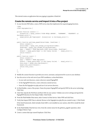 FLEX 4 TUTORIALS 16
                                                                                Manage the access of data through paging



This tutorial creates an application that uses paging to populate a DataGrid.


Create the remote service and import it into a Flex project
1 In your favorite PHP editor, create a PHP service class that implements the required paging functions.
   <?php
   class PagingService {

   private function connect() {
       $connection = mysql_connect("YOUR MYSQL SERVER", "USERNAME", "PASSWORD") or
   die(mysql_error());
       mysql_select_db("employees", $connection) or die(mysql_error());
   }

   public function getItems_paged($startIndex, $numItems) {
       $this->connect();
       $startIndex = mysql_real_escape_string($startIndex);
       $numItems = mysql_real_escape_string($numItems);
       $sql = "SELECT * FROM employees LIMIT $startIndex, $numItems";
       $result = mysql_query($sql) or die('Query failed: ' . mysql_error());
       return $result;
       }
   public function count() {
       $this->connect();
       $sql = "SELECT * FROM employees";
       $result = mysql_query($sql) or die('Query failed: ' . mysql_error());
       $rec_count = mysql_num_rows($result);
       mysql_free_result($result);
       return $rec_count;
       }
   }
   ?>

2 Modify the connect function to provide your server, username, and password for access to your database.
3 Save the service in the web root of your PHP installation, as described below.
   • In your web root directory, create a directory named PagingPHP.
   • In the PagingPHP directory, create a directory named services.
   • Name the file PagingService.php and save it int services directory.
4 In Flash Builder, create a Flex project. Name the project PagingPHP and specify PHP for the server technology.
   Click Next.
5 Click Next. Specify the Web Root and Root URL for your system. Validate your server settings and specify the
   PagingPHP directory for the Output Folder. Click Finish.
6 From the Flash Builder Data menu, select Connect to Data Service. Select PHP and click Next.
7 Verify that Import PHP Class is selected. Browse to the PagingService.php file you created in step 1. Click Finish.
   If the Zend Framework, which includes Zend AMF, is not installed on your system, click OK to install the Zend
   Framework.
8 In the Flash Builder Data/Services view, from the context menu for the getItems_paged() operation, select
   Configure Return Type.
9 Create a custom data type named Employee. Click Next.




                              Prerelease Adobe Confidential - 01/06/2009
 