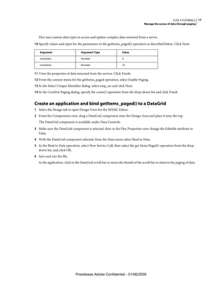 FLEX 4 TUTORIALS 17
                                                                                   Manage the access of data through paging



   Flex uses custom data types to access and update complex data returned from a server.
10 Specify values and types for the parameters to the getItems_paged() operation as described below. Click Next:

   Argument                        Argument Type                  Value

   startIndex                      Number                         0

   numItems                        Number                         10


11 View the properties of data returned from the service. Click Finish.
12 From the context menu for the getItems_paged operation, select Enable Paging.
13 In the Select Unique Identifier dialog, select emp_no and click Next.
14 In the Confirm Paging dialog, specify the count() operation from the drop-down list and click Finish


Create an application and bind getItems_paged() to a DataGrid
1 Select the Design tab to open Design View for the MXML Editor.
2 From the Components view, drag a DataGrid component onto the Design Area and place it near the top.
   The DataGrid component is available under Data Controls.
3 Make sure the DataGrid component is selected, then in the Flex Properties view change the Editable attribute to
   False.
4 With the DataGrid component selected, from the Data menu select Bind to Data.
5 In the Bind to Data operation, select New Service Call, then select the get Items Paged() operation from the drop-
   down list, and click OK.
6 Save and run the file.
   In the application, click in the DataGrid scroll bar or move the thumb of the scroll bar to observe the paging of data.




                               Prerelease Adobe Confidential - 01/06/2009
 