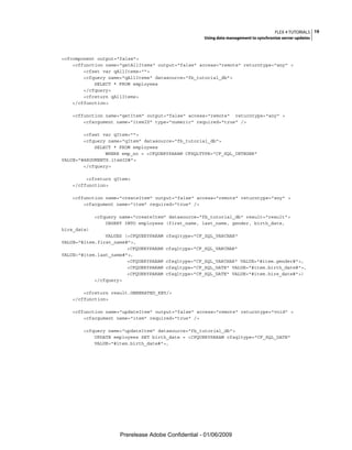 FLEX 4 TUTORIALS 19
                                                     Using data management to synchronize server updates



<cfcomponent output="false">
    <cffunction name="getAllItems" output="false" access="remote" returntype="any" >
        <cfset var qAllItems="">
        <cfquery name="qAllItems" datasource="fb_tutorial_db">
            SELECT * FROM employees
        </cfquery>
        <cfreturn qAllItems>
    </cffunction>

   <cffunction name="getItem" output="false" access="remote" returntype="any" >
       <cfargument name="itemID" type="numeric" required="true" />

        <cfset var qItem="">
        <cfquery name="qItem" datasource="fb_tutorial_db">
            SELECT * FROM employees
                WHERE emp_no = <CFQUERYPARAM CFSQLTYPE="CF_SQL_INTEGER"
VALUE="#ARGUMENTS.itemID#">
        </cfquery>

        <cfreturn qItem>
   </cffunction>

   <cffunction name="createItem" output="false" access="remote" returntype="any" >
       <cfargument name="item" required="true" />

             <cfquery name="createItem" datasource="fb_tutorial_db" result="result">
                 INSERT INTO employees (first_name, last_name, gender, birth_date,
hire_date)
                VALUES (<CFQUERYPARAM   cfsqltype="CF_SQL_VARCHAR"
VALUE="#item.first_name#">,
                        <CFQUERYPARAM   cfsqltype="CF_SQL_VARCHAR"
VALUE="#item.last_name#">,
                        <CFQUERYPARAM   cfsqltype="CF_SQL_VARCHAR" VALUE="#item.gender#">,
                        <CFQUERYPARAM   cfsqltype="CF_SQL_DATE" VALUE="#item.birth_date#">,
                        <CFQUERYPARAM   cfsqltype="CF_SQL_DATE" VALUE="#item.hire_date#">)
            </cfquery>

       <cfreturn result.GENERATED_KEY/>
   </cffunction>

   <cffunction name="updateItem" output="false" access="remote" returntype="void" >
       <cfargument name="item" required="true" />

       <cfquery name="updateItem" datasource="fb_tutorial_db">
           UPDATE employees SET birth_date = <CFQUERYPARAM cfsqltype="CF_SQL_DATE"
           VALUE="#item.birth_date#">,




                      Prerelease Adobe Confidential - 01/06/2009
 