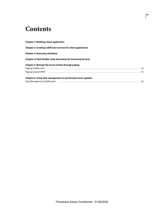 iii




Contents
Chapter 1: Building a basic application

Chapter 2: Creating ColdFusion services for client applications

Chapter 3: Querying a database

Chapter 4: Flash Builder Code Generation for Accessing Services

Chapter 5: Manage the access of data through paging
Paging (ColdFusion) . . . . . . . . . . . . . . . . . . . . . . . . . . . . . . . . . . . . . . . . . . . . . . . . . . . . . . . . . . . . . . . . . . . . . . . . . . . . . . . . . . . . . . . . . . . . . . . . . . 14
Paging tutorial (PHP)                     . . . . . . . . . . . . . . . . . . . . . . . . . . . . . . . . . . . . . . . . . . . . . . . . . . . . . . . . . . . . . . . . . . . . . . . . . . . . . . . . . . . . . . . . . . . . . . . . . 15

Chapter 6: Using data management to synchronize server updates
Data Management (ColdFusion) . . . . . . . . . . . . . . . . . . . . . . . . . . . . . . . . . . . . . . . . . . . . . . . . . . . . . . . . . . . . . . . . . . . . . . . . . . . . . . . . . . . . . . 18




                                                         Prerelease Adobe Confidential - 01/06/2009
 