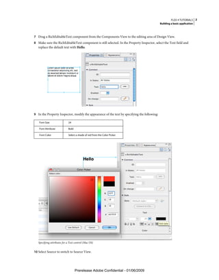 FLEX 4 TUTORIALS 2
                                                                                              Building a basic application



7 Drag a RichEditableText component from the Components View to the editing area of Design View.
8 Make sure the RichEditableText component is still selected. In the Property Inspector, select the Text field and
   replace the default text with Hello.




9 In the Property Inspector, modify the appearance of the text by specifying the following:

   Font Size                 24

   Font Attribute            Bold

   Font Color                Select a shade of red from the Color Picker




   Specifying attributes for a Text control (Mac OS)


10 Select Source to switch to Source View.




                                    Prerelease Adobe Confidential - 01/06/2009
 