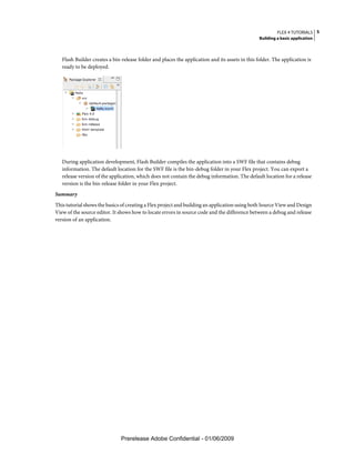 FLEX 4 TUTORIALS 5
                                                                                                 Building a basic application



   Flash Builder creates a bin-release folder and places the application and its assets in this folder. The application is
   ready to be deployed.




   During application development, Flash Builder compiles the application into a SWF file that contains debug
   information. The default location for the SWF file is the bin-debug folder in your Flex project. You can export a
   release version of the application, which does not contain the debug information. The default location for a release
   version is the bin-release folder in your Flex project.
Summary
This tutorial shows the basics of creating a Flex project and building an application using both Source View and Design
View of the source editor. It shows how to locate errors in source code and the difference between a debug and release
version of an application.




                               Prerelease Adobe Confidential - 01/06/2009
 