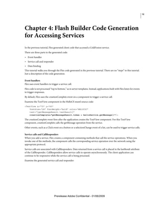 12




Chapter 4: Flash Builder Code Generation
for Accessing Services
In the previous tutorial, Flex generated client code that accessed a ColdFusion service.
There are three parts to the generated code:
• Event handler
• Service call and responder
• Data binding
This tutorial walks you through the Flex code generated in the previous tutorial. There are no “steps” to this tutorial.
Just a description of the code generation.

Event handlers
Flex uses event handlers to trigger a service call.
Flex code is not processed “top to bottom,” as in server templates. Instead, applications built with Flex listen for events
to trigger responses.
By default, Flex uses the creationComplete event on a component to trigger a service call.
Examine the TextView component in the HelloCF.mxml source code:
<TextView x="70" y="60"
    fontSize="28" fontWeight="bold" color="#B10C0C"
    text="{getMessageResult.lastResult}"
    creationComplete="getMessageResult.token = helloService.getMessage()"/>

The creationComplete event fires after the application creates the TextView component. For this TextView
component, creationComplete calls the getMessage operation from the service.
Other events, such as a Click event on a button or a selectionChange event of a list, can be used to trigger service calls.

Service calls and CallResponders
When you add a service, Flex creates a component containing methods that call the service operations. When you
invoke one of the methods, the component calls the corresponding service operation over the network using the
appropriate protocol.
Service calls are associated with CallResponders. Data returned from a service call is placed in the lastResult attribute
of the CallResponder. CallResponders allow service calls to operate asynchronously. The client application can
continue to be responsive while the service call is being processed.
Examine the generated service call and responder:




                               Prerelease Adobe Confidential - 01/06/2009
 