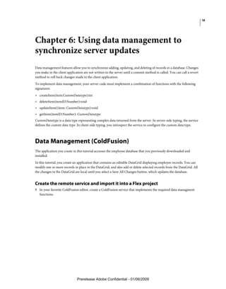 18




Chapter 6: Using data management to
synchronize server updates
Data management features allow you to synchronize adding, updating, and deleting of records in a database. Changes
you make in the client application are not written to the server until a commit method is called. You can call a revert
method to roll back changes made in the client application.
To implement data management, your server code must implement a combination of functions with the following
signatures:
• createItem(item:CustomDatatype):int
• deleteItem(itemID:Number):void
• updateItem((item: CustomDatatype):void
• getItem(itemID:Number): CustomDatatype
CustomDatatype is a data type representing complex data returned from the server. In server-side typing, the service
defines the custom data type. In client-side typing, you introspect the service to configure the custom data type.



Data Management (ColdFusion)
The application you create in this tutorial accesses the employee database that you previously downloaded and
installed.
In this tutorial, you create an application that contains an editable DataGrid displaying employee records. You can
modify one or more records in place in the DataGrid, and also add or delete selected records from the DataGrid. All
the changes in the DataGrid are local until you select a Save All Changes button, which updates the database.


Create the remote service and import it into a Flex project
1 In your favorite ColdFusion editor, create a ColdFusion service that implements the required data managment
   functions.




                              Prerelease Adobe Confidential - 01/06/2009
 