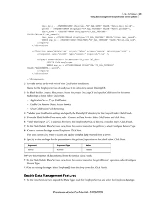FLEX 4 TUTORIALS 20
                                                                      Using data management to synchronize server updates



               hire_date = <CFQUERYPARAM cfsqltype="CF_SQL_DATE" VALUE="#item.hire_date#">,
               gender = <CFQUERYPARAM cfsqltype="CF_SQL_VARCHAR" VALUE="#item.gender#">,
               first_name = <CFQUERYPARAM cfsqltype="CF_SQL_VARCHAR"
   VALUE="#item.first_name#">,
               last_name = <CFQUERYPARAM cfsqltype="CF_SQL_VARCHAR" VALUE="#item.last_name#">
               WHERE emp_no = <CFQUERYPARAM CFSQLTYPE="CF_SQL_INTEGER" VALUE="#item.emp_no#">
           </cfquery>
       </cffunction>

        <cffunction name="deleteItem" output="false" access="remote" returntype="void" >
            <cfargument name="itemID" type="numeric" required="true" />

           <cfquery name="delete" datasource="fb_tutorial_db">
                   DELETE FROM employees
                   WHERE emp_no = <CFQUERYPARAM CFSQLTYPE="CF_SQL_INTEGER"
   VALUE="#ARGUMENTS.itemID#">
           </cfquery>
       </cffunction>

   </cfcomponent>

2 Save the service in the web root of your ColdFusion installation.
   Name the file EmployeeService.cfc and place it in a directory named DataMgtCF.
3 In Flash Builder, create a Flex project. Name the project DataMgtCF and specify ColdFusion for the server
   technology as listed below. Click Next.
   • Application Server Type: ColdFusion
   • Enable Use Remote Object Access Service
   • Select ColdFusion Flash Remoting
4 Validate your ColdFusion settings and specify the DataMgtCF directory for the Output Folder. Click Finish.
5 From the Flash Builder Data menu, select Connect to Data Service. Select ColdFusion and click Next.
6 Verify that Import CFC is selected. Browse to the EmployeeService.cfc file you created in step 1. Click Finish.
7 In the Flash Builder Data/Services view, from the context menu for the getItem(), select Configure Return Type.
8 Create a custom data type named Employee. Click Next.
   Flex uses custom data types to access and update complex data returned from a server.
9 Specify a value and type for the parameters to the getItem() operation as described below. Click Next:

   Argument                       Argument Type                 Value

   itemID                         Number                        100000


10 View the properties of data returned from the service. Click Finish.
11 In the Flash Builder Data/Services view, from the context menu for the getAllItems() operation, select Configure
   Return Type.
12 Use an existing data type. Select Employee[] from the drop-down list. Click Finish.


Enable Data Management Features
1 In the Data/Services view, expand the Data Types node for EmployeeService and select the Employee data type.




                              Prerelease Adobe Confidential - 01/06/2009
 