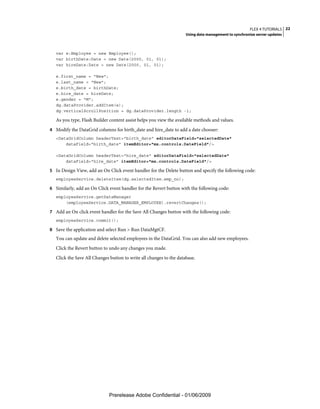 FLEX 4 TUTORIALS 22
                                                                     Using data management to synchronize server updates



   var e:Employee = new Employee();
   var birthDate:Date = new Date(2000, 01, 01);
   var hireDate:Date = new Date(2000, 01, 01);

   e.first_name = "New";
   e.last_name = "New";
   e.birth_date = birthDate;
   e.hire_date = hireDate;
   e.gender = "M";
   dg.dataProvider.addItem(e);
   dg.verticalScrollPosition = dg.dataProvider.length -1;

   As you type, Flash Builder content assist helps you view the available methods and values.
4 Modify the DataGrid columns for birth_date and hire_date to add a date chooser:
   <DataGridColumn headerText="birth_date" editorDataField="selectedDate"
       dataField="birth_date" itemEditor="mx.controls.DateField"/>

   <DataGridColumn headerText="hire_date" editorDataField="selectedDate"
       dataField="hire_date" itemEditor="mx.controls.DateField"/>

5 In Design View, add an On Click event handler for the Delete button and specify the following code:
   employeeService.deleteItem(dg.selectedItem.emp_no);

6 Similarly, add an On Click event handler for the Revert button with the following code:
   employeeService.getDataManager
       (employeeService.DATA_MANAGER_EMPLOYEE).revertChanges();

7 Add an On click event handler for the Save All Changes button with the following code:
   employeeService.commit();

8 Save the application and select Run > Run DataMgtCF.
   You can update and delete selected employees in the DataGrid. You can also add new employees.
   Click the Revert button to undo any changes you made.
   Click the Save All Changes button to write all changes to the database.




                              Prerelease Adobe Confidential - 01/06/2009
 
