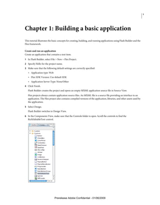 1




Chapter 1: Building a basic application
This tutorial illustrates the basic concepts for creating, building, and running applications using Flash Builder and the
Flex framework.

Create and run an application
Create an application that contains a text item.
1 In Flash Builder, select File > New > Flex Project.
2 Specify Hello for the project name.
3 Make sure that the following default settings are correctly specified:
   • Application type: Web
   • Flex SDK Version: Use default SDK
   • Application Server Type: None/Other
4 Click Finish.
   Flash Builder creates the project and opens an empty MXML application source file in Source View.
   Flex projects always contain application source files. An MXML file is a source file providing an interface to an
   application. The Flex project also contains compiled versions of the application, libraries, and other assets used by
   the application.
5 Select Design.
   Flash Builder switches to Design View.
6 In the Components View, make sure that the Controls folder is open. Scroll the controls to find the
   RichEditableText control.




                               Prerelease Adobe Confidential - 01/06/2009
 