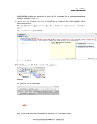 FLEX 4 TUTORIALS 3
                                                                                                   Building a basic application



   A RichEditableText tag has been inserted into the MXML file. The RichEditableText tag contains attributes for the
   values you specified in Design View.
11 Place the cursor after the color attribute in the RichEditableText tag. Type a space. Then begin typing sel to add the
   selectionColor attribute.
   A list of available attributes updates as you type. If you click an attribute in the list, documentation for the attribute
   appears.
   Select selectionColor and specify: #005555




   Code hinting in Flash Builder


12 Save the file, and then click the Run button to run the application.




   Run button


   The application runs in a web browser.




   Select the text in the web browser to view the color of selected text. Then close the browser.



                                   Prerelease Adobe Confidential - 01/06/2009
 