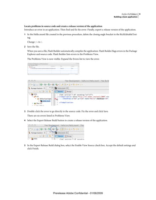 FLEX 4 TUTORIALS 4
                                                                                                Building a basic application



Locate problems in source code and create a release version of the application
Introduce an error in an application. Then find and fix the error. Finally, export a release version of the application.
1 In the Hello.mxml file created in the previous procedure, delete the closing angle bracket in the RichEditableText
   tag.
   Change /> to /.
2 Save the file.
   When you save a file, Flash Builder automatically compiles the application. Flash Builder flags errors in the Package
   Explorer and source code. Flash Builder lists errors in the Problems View.
   The Problems View is now visible. Expand the Errors list to view the error.




3 Double-click the error to go directly to the source code. Fix the error and click Save.
   There are no errors listed in Problems View.
4 Select the Export Release Build button to create a release version of the application.




5 In the Export Release Build dialog box, select the Enable View Source check box. Accept the default settings and
   click Finish.




                               Prerelease Adobe Confidential - 01/06/2009
 