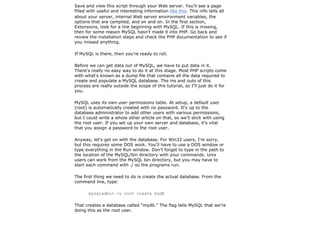 Save and view this script through your Web server. You'll see a page
filled with useful and interesting information like this. This info tells all
about your server, internal Web server environment variables, the
options that are compiled, and on and on. In the first section,
Extensions, look for a line beginning with MySQL. If this is missing,
then for some reason MySQL hasn't made it into PHP. Go back and
review the installation steps and check the PHP documentation to see if
you missed anything.

If MySQL is there, then you're ready to roll.

Before we can get data out of MySQL, we have to put data in it.
There's really no easy way to do it at this stage. Most PHP scripts come
with what's known as a dump file that contains all the data required to
create and populate a MySQL database. The ins and outs of this
process are really outside the scope of this tutorial, so I'll just do it for
you.

MySQL uses its own user permissions table. At setup, a default user
(root) is automatically created with no password. It's up to the
database administrator to add other users with various permissions,
but I could write a whole other article on that, so we'll stick with using
the root user. If you set up your own server and database, it's vital
that you assign a password to the root user.

Anyway, let's get on with the database. For Win32 users, I'm sorry,
but this requires some DOS work. You'll have to use a DOS window or
type everything in the Run window. Don't forget to type in the path to
the location of the MySQL/bin directory with your commands. Unix
users can work from the MySQL bin directory, but you may have to
start each command with ./ so the programs run.

The first thing we need to do is create the actual database. From the
command line, type:

       mysqladmin -u root create mydb

That creates a database called "mydb." The flag tells MySQL that we're
doing this as the root user.
 