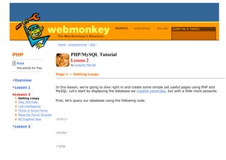 SEARCH:     webmonkey    the web   JUMP TO A TOPIC:

                                                                                                     Choose Topic


                              home / programming / php /



PHP                                   PHP/MySQL Tutorial
-------------------------
    Print
                                      Lesson 2
                                      by Graeme Merrall
    this article for free.
-------------------------
                             Page 1 — Getting Loopy
•Overview

•Lesson 1                    In this lesson, we're going to dive right in and create some simple yet useful pages using PHP and
                             MySQL. Let's start by displaying the database we created yesterday, but with a little more panache.
•Lesson 2
  1 Getting Loopy
  2 Stay Informed
                             First, let's query our database using the following code.
  3 Link Intelligently
  4 Throw in Some Forms
  5 Make the Forms Smarter
  6 All Together Now         <html>

•Lesson 3
                             <body>



                             <?php
 