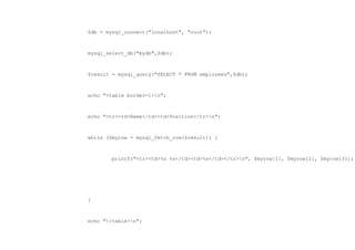 $db = mysql_connect("localhost", "root");



mysql_select_db("mydb",$db);



$result = mysql_query("SELECT * FROM employees",$db);



echo "<table border=1>n";



echo "<tr><td>Name</td><td>Position</tr>n";



while ($myrow = mysql_fetch_row($result)) {



        printf("<tr><td>%s %s</td><td>%s</td></tr>n", $myrow[1], $myrow[2], $myrow[3]);




}



echo "</table>n";
 