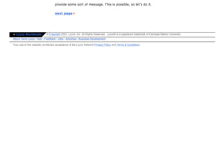 provide some sort of message. This is possible, so let's do it.

                                  next page»




» Lycos Worldwide          © Copyright 2002, Lycos, Inc. All Rights Reserved. Lycos® is a registered trademark of Carnegie Mellon University.
About Terra Lycos | Help | Feedback | Jobs | Advertise | Business Development

Your use of this website constitutes acceptance of the Lycos Network Privacy Policy and Terms & Conditions
 