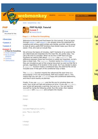 SEARCH:      webmonkey     the web    JUMP TO A TOPIC:

                                                                                                           Choose Topic

                             home / programming / php /



PHP                                    PHP/MySQL Tutorial
-------------------------
    Print
                                       Lesson 3
                                       by Graeme Merrall
    this article for free.
-------------------------
                             Page 1 — A Place for Everything
•Overview
                             Welcome to the third and final lesson for this tutorial. If you've gone
•Lesson 1                    through Lesson 1 and Lesson 2, you already know the essentials for
                             installing and writing useful scripts with MySQL and PHP. We're going
•Lesson 2                    to look at some useful PHP functions that should make your life a lot
                             easier. First, let's look at include files.
•Lesson 3
  1 A Place for Everything
  2 Simple Validation        We all know the basics of includes, right? Contents of an external file
                             are referenced and imported into the main file. It's pretty easy: You
  3 Not-So-Simple
                             call a file and it's included. When we do this in PHP there are two
    Validation
                             functions we need to talk about: include() and require(). The
  4 Functions
                             difference between these two functions is subtle but important, so let's
  5 Closing Advice
                             take a closer look. The require() function works in a XSSI-like way;
                             files are included as part of the original document as soon as that file is
                             parsed, regardless of its location in the script. So if you decide to place
                             a require() function inside a conditional loop, the external file will be
                             included even if that part of the conditional loop is false.

                             The include() function imports the referenced file each time it is
                             encountered. If it's not encountered, PHP won't bother with it. This
                             means that you can use include in loops and conditional statements,
                             and they'll work exactly as planned.

                             Finally, if you use require() and the file you're including does not
                             exist, your script will halt and produce an error. If you use include(),
                             your script will generate a warning, but carry on. You can test this
                             yourself by trying the following script. Run the script, then replace
                             include() with require() and compare the results.



                             <html>

                             <body>



                             <?php

                             include("emptyfile.inc");

                             echo "Hello World";

                             ?>



                             </body>

                             </html>
 