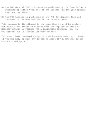A) the GNU General Public License as published by the Free Software
   Foundation; either version 2 of the License, or (at your option)
   any later version.

B) the PHP License as published by the PHP Development Team and
   included in the distribution in the file: LICENSE

This program is distributed in the hope that it will be useful,
but WITHOUT ANY WARRANTY; without even the implied warranty of
MERCHANTABILITY or FITNESS FOR A PARTICULAR PURPOSE. See the
GNU General Public License for more details.

You should have received a copy of both licenses referred to here.
If you did not, or have any questions about PHP licensing, please
contact core@php.net.
 