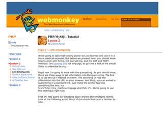 SEARCH:     webmonkey      the web   JUMP TO A TOPIC:

                                                                                                            Choose Topic

                                  home / programming / php /



PHP                                   PHP/MySQL Tutorial
-------------------------
    Print
                                      Lesson 2
                                      by Graeme Merrall
    this article for free.
-------------------------
                             Page 3 — Link Intelligently
•Overview
                             We're going to take that looping power we just learned and use it in a
•Lesson 1                    more practical example. But before we proceed here, you should know
                             how to work with forms, the querystring, and the GET and POST
•Lesson 2                    methods. Jay covered this not long ago, so go take a look at his article
  1 Getting Loopy            if this is unfamiliar to you.
  2 Stay Informed
  3 Link Intelligently       Right now I'm going to work with the querystring. As you should know,
  4 Throw in Some Forms      there are three ways to get information into the querystring. The first
  5 Make the Forms Smarter   is to use the GET method in a form. The second is to type the
  6 All Together Now         information into the URL on your browser. And third, you can embed a
                             querystring in a standard link. Just make the anchor tag look
•Lesson 3                    something like this: <a
                             href="http://my_machine/mypage.php3?id=1">. We're going to use
                             this technique right now.

                             First off, lets query our database again and list the employee names.
                             Look at the following script. Much of this should look pretty familiar by
                             now.
 