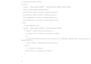 // display individual record

if ($id) {

     $result = mysql_query("SELECT * FROM employees WHERE id=$id",$db);

     $myrow = mysql_fetch_array($result);

     printf("First name: %sn<br>", $myrow["first"]);

     printf("Last name: %sn<br>", $myrow["last"]);

     printf("Address: %sn<br>", $myrow["address"]);

     printf("Position: %sn<br>", $myrow["position"]);

} else {

      // show employee list

     $result = mysql_query("SELECT * FROM employees",$db);

      if ($myrow = mysql_fetch_array($result)) {

          // display list if there are records to display

          do {

        printf("<a href="%s?id=%s">%s %s</a><br>n", $PHP_SELF, $myrow["id"], $myrow["first"],
$myrow["last"]);

          } while ($myrow = mysql_fetch_array($result));

      } else {

          // no records to display

          echo "Sorry, no records were found!";

      }

}



?>
 