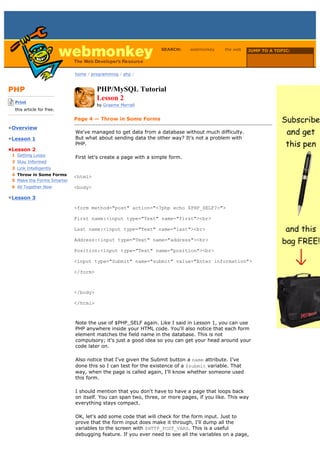 SEARCH:     webmonkey     the web   JUMP TO A TOPIC:

                                                                                                        Choose Topic

                             home / programming / php /



PHP                                    PHP/MySQL Tutorial
-------------------------
    Print
                                       Lesson 2
                                       by Graeme Merrall
    this article for free.
-------------------------
                             Page 4 — Throw in Some Forms
•Overview
                             We've managed to get data from a database without much difficulty.
•Lesson 1                    But what about sending data the other way? It's not a problem with
                             PHP.
•Lesson 2
  1 Getting Loopy
                             First let's create a page with a simple form.
  2 Stay Informed
  3 Link Intelligently
  4 Throw in Some Forms      <html>
  5 Make the Forms Smarter
  6 All Together Now         <body>

•Lesson 3

                             <form method="post" action="<?php echo $PHP_SELF?>">

                             First name:<input type="Text" name="first"><br>

                             Last name:<input type="Text" name="last"><br>

                             Address:<input type="Text" name="address"><br>

                             Position:<input type="Text" name="position"><br>

                             <input type="Submit" name="submit" value="Enter information">

                             </form>



                             </body>

                             </html>



                             Note the use of $PHP_SELF again. Like I said in Lesson 1, you can use
                             PHP anywhere inside your HTML code. You'll also notice that each form
                             element matches the field name in the database. This is not
                             compulsory; it's just a good idea so you can get your head around your
                             code later on.

                             Also notice that I've given the Submit button a name attribute. I've
                             done this so I can test for the existence of a $submit variable. That
                             way, when the page is called again, I'll know whether someone used
                             this form.

                             I should mention that you don't have to have a page that loops back
                             on itself. You can span two, three, or more pages, if you like. This way
                             everything stays compact.

                             OK, let's add some code that will check for the form input. Just to
                             prove that the form input does make it through, I'll dump all the
                             variables to the screen with $HTTP_POST_VARS. This is a useful
                             debugging feature. If you ever need to see all the variables on a page,
 