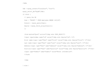 <?php



$db = mysql_connect("localhost", "root");

mysql_select_db("mydb",$db);

if ($id) {

  // query the DB

  $sql = "SELECT * FROM employees WHERE id=$id";

  $result = mysql_query($sql);

  $myrow = mysql_fetch_array($result);

  ?>



  <form method="post" action="<?php echo $PHP_SELF?>">

  <input type=hidden name="id" value="<?php echo $myrow["id"] ?>">

  First name:<input type="Text" name="first" value="<?php echo $myrow["first"] ?>"><br>

  Last name:<input type="Text" name="last" value="<?php echo $myrow["last"] ?>"><br>

  Address:<input type="Text" name="address" value="<?php echo $myrow["address"] ?>"><br>

  Position:<input type="Text" name="position" value="<?php echo $myrow["position"] ?>"><br>

  <input type="Submit" name="submit" value="Enter information">

  </form>



  <?php



} else {
 