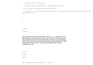 // display list of employees

    $result = mysql_query("SELECT * FROM employees",$db);

    while ($myrow = mysql_fetch_array($result)) {

    printf("<a href="%s?id=%s">%s %s</a><br>n", $PHP_SELF, $myrow["id"], $myrow["first"],
$myrow["last"]);

    }

}



?>



</body>

</html>



We just echoed the field information into the value attribute of the
each element, which was fairly easy. Let's build on this a little more.
We will add the ability to send the edited code back to the database.
Again, we're going to use the Submit button to test whether we need
to process the form input. Also note the slightly different SQL
statement we use.




<html>

<body>

<?php



$db = mysql_connect("localhost", "root");
 