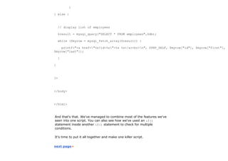 }

} else {



    // display list of employees

    $result = mysql_query("SELECT * FROM employees",$db);

    while ($myrow = mysql_fetch_array($result)) {

    printf("<a href="%s?id=%s">%s %s</a><br>n", $PHP_SELF, $myrow["id"], $myrow["first"],
$myrow["last"]);

    }

}



?>



</body>



</html>



And that's that. We've managed to combine most of the features we've
seen into one script. You can also see how we've used an if()
statement inside another if() statement to check for multiple
conditions.

It's time to put it all together and make one killer script.


next page»
 