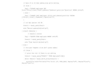 // here if no ID then adding else we're editing

  if ($id) {

    $sql = "UPDATE employees SET
first='$first',last='$last',address='$address',position='$position' WHERE id=$id";

  } else {

    $sql = "INSERT INTO employees (first,last,address,position) VALUES
('$first','$last','$address','$position')";

  }

  // run SQL against the DB

  $result = mysql_query($sql);

  echo "Record updated/edited!<p>";

} elseif ($delete) {

          // delete a record

      $sql = "DELETE FROM employees WHERE id=$id";

      $result = mysql_query($sql);

      echo "$sql Record deleted!<p>";

} else {

  // this part happens if we don't press submit

  if (!$id) {

      // print the list if there is not editing

      $result = mysql_query("SELECT * FROM employees",$db);

      while ($myrow = mysql_fetch_array($result)) {

      printf("<a href="%s?id=%s">%s %s</a> n", $PHP_SELF, $myrow["id"], $myrow["first"],
$myrow["last"]);
 