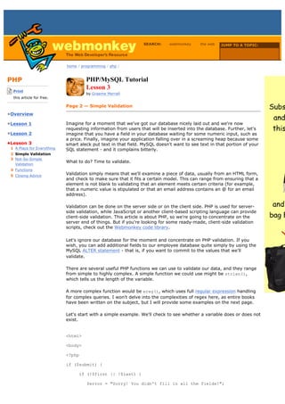 SEARCH:     webmonkey     the web   JUMP TO A TOPIC:

                                                                                                      Choose Topic

                             home / programming / php /



PHP                                   PHP/MySQL Tutorial
-------------------------
    Print
                                      Lesson 3
                                      by Graeme Merrall
    this article for free.
-------------------------
                             Page 2 — Simple Validation
•Overview

•Lesson 1                    Imagine for a moment that we've got our database nicely laid out and we're now
                             requesting information from users that will be inserted into the database. Further, let's
•Lesson 2                    imagine that you have a field in your database waiting for some numeric input, such as
                             a price. Finally, imagine your application falling over in a screaming heap because some
•Lesson 3                    smart aleck put text in that field. MySQL doesn't want to see text in that portion of your
  1 A Place for Everything   SQL statement - and it complains bitterly.
  2 Simple Validation
  3 Not-So-Simple
                             What to do? Time to validate.
    Validation
  4 Functions
  5 Closing Advice
                             Validation simply means that we'll examine a piece of data, usually from an HTML form,
                             and check to make sure that it fits a certain model. This can range from ensuring that a
                             element is not blank to validating that an element meets certain criteria (for example,
                             that a numeric value is stipulated or that an email address contains an @ for an email
                             address).

                             Validation can be done on the server side or on the client side. PHP is used for server-
                             side validation, while JavaScript or another client-based scripting language can provide
                             client-side validation. This article is about PHP, so we're going to concentrate on the
                             server end of things. But if you're looking for some ready-made, client-side validation
                             scripts, check out the Webmonkey code library.

                             Let's ignore our database for the moment and concentrate on PHP validation. If you
                             wish, you can add additional fields to our employee database quite simply by using the
                             MySQL ALTER statement - that is, if you want to commit to the values that we'll
                             validate.

                             There are several useful PHP functions we can use to validate our data, and they range
                             from simple to highly complex. A simple function we could use might be strlen(),
                             which tells us the length of the variable.

                             A more complex function would be ereg(), which uses full regular expression handling
                             for complex queries. I won't delve into the complexities of regex here, as entire books
                             have been written on the subject, but I will provide some examples on the next page.

                             Let's start with a simple example. We'll check to see whether a variable does or does not
                             exist.


                             <html>

                             <body>

                             <?php

                             if ($submit) {

                                   if (!$first || !$last) {

                                      $error = "Sorry! You didn't fill in all the fields!";
 