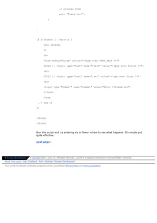 // process form

                                                            echo "Thank You!";

                                               }



                                  }



                                  if (!$submit || $error) {

                                          echo $error;

                                          ?>

                                          <P>

                                          <form method="post" action="<?php echo $PHP_SELF ?>">

                                          FIELD 1: <input type="text" name="first" value="<?php echo $first ?>">

                                          <br>

                                          FIELD 2: <input type="text" name="last" value="<?php echo $last ?>">

                                          <br>

                                          <input type="Submit" name="submit" value="Enter Information">

                                          </form>

                                          <?php

                                  } // end if

                                  ?>



                                  </body>

                                  </html>


                                  Run this script and try entering six or fewer letters to see what happens. It's simple yet
                                  quite effective.

                                  next page»




» Lycos Worldwide          © Copyright 2002, Lycos, Inc. All Rights Reserved. Lycos® is a registered trademark of Carnegie Mellon University.
About Terra Lycos | Help | Feedback | Jobs | Advertise | Business Development

Your use of this website constitutes acceptance of the Lycos Network Privacy Policy and Terms & Conditions
 