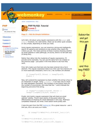 SEARCH:     webmonkey      the web      JUMP TO A TOPIC:

                                                                                                           Choose Topic

                             home / programming / php /



PHP                                   PHP/MySQL Tutorial
-------------------------
    Print
                                      Lesson 3
                                      by Graeme Merrall
    this article for free.
-------------------------
                             Page 3 — Not-So-Simple Validation
•Overview

•Lesson 1                    Let's talk a bit about using regular expressions with the ereg() and
                             eregi() functions. As I said earlier, these can be either quite complex
•Lesson 2                    or very simple, depending on what you need.

•Lesson 3
  1 A Place for Everything   Using regular expressions, you can examine a string and intelligently
  2 Simple Validation
                             search for patterns and variations to see whether they match the
                             criteria you set. The most common of these involves checking whether
  3 Not-So-Simple
    Validation               an email address is valid (although, of course, there's no fail-safe way
  4 Functions                of doing this).
  5 Closing Advice
                             Rather than delve into the mysteries of regular expressions, I'll
                             provide some examples. You can use the same form we created on
                             the previous page - just paste in the lines below to see how they
                             work.

                             First, let's make sure that text only has been entered into a form
                             element. This regular expression tests true if the user has entered one
                             or more lowercase characters, from a to z. No numbers are allowed:

                                    if (!ereg("[a-Z]", $first) || !ereg("[a-Z]",
                                    $last)) {

                             Now, let's extend this expression to check whether the string is four to
                             six characters in length. Using [[:alpha:]] is an easy way to check
                             for valid alphabetic characters. The numbers in the braces check for
                             the number of occurrences. And note that the ^ and $ indicate the
                             beginning and end of the string.

                                    if (!ereg("^[[:alpha:]]{4,6}$", $first) ||
                                    !ereg("^[[:alpha:]]{4,6}$", $last)) {

                             Finally, let's build a regular expression that will check an email
                             address' validity. There's been plenty of discussion about the
                             effectiveness of checking for email addresses in this way. Nothing's
                             completely foolproof, but what I have below works pretty well.

                             I took this gem from the PHP mailing list. It's a great resource - use it.
                             And yes, this is as scary as it looks.


                                      if (!ereg('^[-!#$%&'*+./0-9=?A-Z^_`a-z{|}~]+'.

                             '@'.

                             '[-!#$%&'*+/0-9=?A-Z^_`a-z{|}~]+.'.

                             '[-!#$%&'*+./0-9=?A-Z^_`a-z{|}~]+$', $last)) {
 
