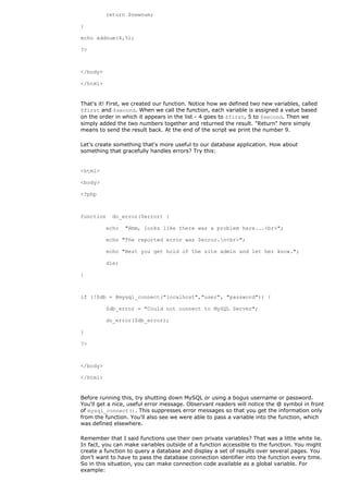 return $newnum;

}

echo addnum(4,5);

?>



</body>

</html>


That's it! First, we created our function. Notice how we defined two new variables, called
$first and $second. When we call the function, each variable is assigned a value based
on the order in which it appears in the list - 4 goes to $first, 5 to $second. Then we
simply added the two numbers together and returned the result. "Return" here simply
means to send the result back. At the end of the script we print the number 9.

Let's create something that's more useful to our database application. How about
something that gracefully handles errors? Try this:


<html>

<body>

<?php



function    do_error($error) {

          echo   "Hmm, looks like there was a problem here...<br>";

          echo "The reported error was $error.n<br>";

          echo "Best you get hold of the site admin and let her know.";

          die;

}



if (!$db = @mysql_connect("localhost","user", "password")) {

          $db_error = "Could not connect to MySQL Server";

          do_error($db_error);

}

?>



</body>

</html>


Before running this, try shutting down MySQL or using a bogus username or password.
You'll get a nice, useful error message. Observant readers will notice the @ symbol in front
of mysql_connect(). This suppresses error messages so that you get the information only
from the function. You'll also see we were able to pass a variable into the function, which
was defined elsewhere.

Remember that I said functions use their own private variables? That was a little white lie.
In fact, you can make variables outside of a function accessible to the function. You might
create a function to query a database and display a set of results over several pages. You
don't want to have to pass the database connection identifier into the function every time.
So in this situation, you can make connection code available as a global variable. For
example:
 