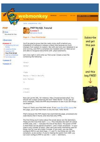 SEARCH:      webmonkey         the web   JUMP TO A TOPIC:

                                                                                                             Choose Topic

                             home / programming / php /



PHP                                    PHP/MySQL Tutorial
-------------------------
    Print
                                       Lesson 1
                                       by Graeme Merrall
    this article for free.
-------------------------
                             Page 4 — Your First Script
•Overview

•Lesson 1                    You'll be glad to know that the really tricky stuff is behind you.
  1 Introducing PHP and      Installation of software is always a black hole because so much
    MySQL                    changes from system to system. But with any luck your database is up
  2 Installing MySQL         and running, and PHP is compiled and installed with our Web server
  3 Installing PHP           and able to recognize documents with .php3 extensions.
  4 Your First Script
  5 Load Up a Database       Let's dive right in and write our first script. Create a text file
  6 Pull It Back Out         containing the following:

•Lesson 2
                             <html>
•Lesson 3
                             <body>



                             <?php

                             $myvar = "Hello World";

                             echo $myvar;

                             ?>



                             </body>

                             </html>


                             Now call up the URL, for instance, http://myserver/test.php3. You
                             should see a page containing the text "Hello World." If you get an
                             error message, check the PHP documentation to see if you set things
                             up properly.

                             That's it! That's your first PHP script. If you view the HTML source for
                             the page, you'll see that there is only the text. Hello World

                             That's because the PHP engine has examined the page, processed any
                             code blocks that it found, and returned only HTML.

                             The first thing you'll notice about the script above are the delimiters.
                             These are the lines that start <?php. This indicates the start of a block
                             of PHP code, and ?> indicates the end of the block. The power of PHP
                             is that these can be placed anywhere - and I mean anywhere - in your
                             code in any number of ways. Later we'll see some interesting uses for
                             these, but for now let's keep it simple. If you wish, you can also
                             configure PHP to use short tags, <?, and ?>, but these are not XML
                             compliant, so be careful. If you're making the switch from ASP, you
                             can even configure PHP to use the <% and %> delimiters.
 