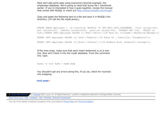 Next we'll add some data using everyone's favorite example, the
                                   employees database. We're going to need that dump file I mentioned
                                   earlier. If you're interested in how it goes together, review the manual
                                   that comes with MySQL or check out http://www.turbolift.com/mysql/.

                                   Copy and paste the following text to a file and save it in MySQL's bin
                                   directory. (I'll call the file mydb.dump.)


                                  CREATE TABLE employees ( id tinyint(4) DEFAULT '0' NOT NULL AUTO_INCREMENT, first varchar(20),
                                  last varchar(20), address varchar(255), position varchar(50), PRIMARY KEY (id), UNIQUE id
                                  (id));INSERT INTO employees VALUES (1,'Bob','Smith','128 Here St, Cityname','Marketing Manager');

                                  INSERT INTO employees VALUES (2,'John','Roberts','45 There St , Townville','Telephonist');

                                  INSERT INTO employees VALUES (3,'Brad','Johnson','1/34 Nowhere Blvd, Snowston','Doorman');



                                   If the lines wrap, make sure that each insert statement is on a new
                                   line. Now we'll insert it into the mydb database. From the command
                                   line, type:


                                   mysql -u root mydb < mydb.dump


                                   You shouldn't get any errors doing this. If you do, check for incorrect
                                   line wrapping.


                                  next page»




» Lycos Worldwide          © Copyright 2002, Lycos, Inc. All Rights Reserved. Lycos® is a registered trademark of Carnegie Mellon University.
About Terra Lycos | Help | Feedback | Jobs | Advertise | Business Development

Your use of this website constitutes acceptance of the Lycos Network Privacy Policy and Terms & Conditions
 