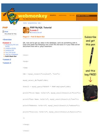 SEARCH:    webmonkey      the web   JUMP TO A TOPIC:

                                                                                                      Choose Topic

                             home / programming / php /



PHP                                    PHP/MySQL Tutorial
-------------------------
    Print
                                       Lesson 1
                                       by Graeme Merrall
    this article for free.
-------------------------
                             Page 6 — Pull It Back Out
•Overview

•Lesson 1                    OK, now we've got our data in the database. Let's do something with it.
  1 Introducing PHP and      Copy and paste the following into a text file and save it in your Web server
    MySQL                    document tree with a .php3 extension.
  2 Installing MySQL
  3 Installing PHP
  4 Your First Script
  5 Load Up a Database
                             <html>
  6 Pull It Back Out

•Lesson 2
                             <body>
•Lesson 3


                             <?php



                             $db = mysql_connect("localhost", "root");



                             mysql_select_db("mydb",$db);



                             $result = mysql_query("SELECT * FROM employees",$db);



                             printf("First Name: %s<br>n", mysql_result($result,0,"first"));



                             printf("Last Name: %s<br>n", mysql_result($result,0,"last"));



                             printf("Address: %s<br>n", mysql_result($result,0,"address"));



                             printf("Position: %s<br>n", mysql_result($result,0,"position"));



                             ?>



                             </body>



                             </html>
 