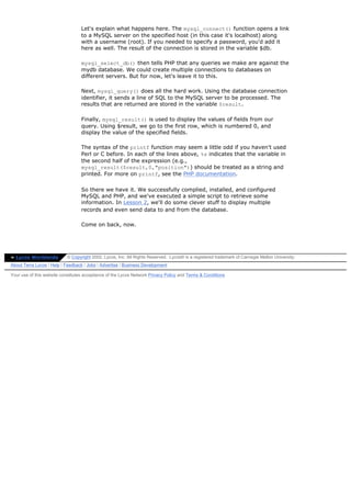 Let's explain what happens here. The mysql_connect() function opens a link
                                  to a MySQL server on the specified host (in this case it's localhost) along
                                  with a username (root). If you needed to specify a password, you'd add it
                                  here as well. The result of the connection is stored in the variable $db.

                                  mysql_select_db() then tells PHP that any queries we make are against the
                                  mydb database. We could create multiple connections to databases on
                                  different servers. But for now, let's leave it to this.

                                  Next, mysql_query() does all the hard work. Using the database connection
                                  identifier, it sends a line of SQL to the MySQL server to be processed. The
                                  results that are returned are stored in the variable $result.

                                  Finally, mysql_result() is used to display the values of fields from our
                                  query. Using $result, we go to the first row, which is numbered 0, and
                                  display the value of the specified fields.

                                  The syntax of the printf function may seem a little odd if you haven't used
                                  Perl or C before. In each of the lines above, %s indicates that the variable in
                                  the second half of the expression (e.g.,
                                  mysql_result($result,0,"position")) should be treated as a string and
                                  printed. For more on printf, see the PHP documentation.

                                  So there we have it. We successfully complied, installed, and configured
                                  MySQL and PHP, and we've executed a simple script to retrieve some
                                  information. In Lesson 2, we'll do some clever stuff to display multiple
                                  records and even send data to and from the database.

                                  Come on back, now.




» Lycos Worldwide          © Copyright 2002, Lycos, Inc. All Rights Reserved. Lycos® is a registered trademark of Carnegie Mellon University.
About Terra Lycos | Help | Feedback | Jobs | Advertise | Business Development

Your use of this website constitutes acceptance of the Lycos Network Privacy Policy and Terms & Conditions
 