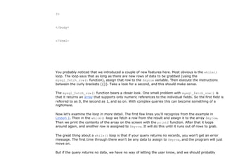 ?>



</body>



</html>




You probably noticed that we introduced a couple of new features here. Most obvious is the while()
loop. The loop says that as long as there are new rows of data to be grabbed (using the
mysql_fetch_row() function), assign that row to the $myrow variable. Then execute the instructions
between the curly brackets ({}). Take a look for a second, and this should make sense.

The mysql_fetch_row() function bears a closer look. One small problem with mysql_fetch_row() is
that it returns an array that supports only numeric references to the individual fields. So the first field is
referred to as 0, the second as 1, and so on. With complex queries this can become something of a
nightmare.

Now let's examine the loop in more detail. The first few lines you'll recognize from the example in
Lesson 1. Then in the while() loop we fetch a row from the result and assign it to the array $myrow.
Then we print the contents of the array on the screen with the printf function. After that it loops
around again, and another row is assigned to $myrow. It will do this until it runs out of rows to grab.

The great thing about a while() loop is that if your query returns no records, you won't get an error
message. The first time through there won't be any data to assign to $myrow, and the program will just
move on.

But if the query returns no data, we have no way of letting the user know, and we should probably
 