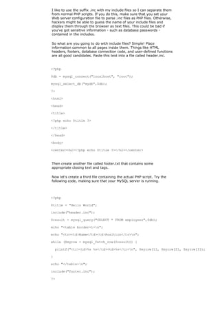 I like to use the suffix .inc with my include files so I can separate them
from normal PHP scripts. If you do this, make sure that you set your
Web server configuration file to parse .inc files as PHP files. Otherwise,
hackers might be able to guess the name of your include files and
display them through the browser as text files. This could be bad if
you've got sensitive information - such as database passwords -
contained in the includes.

So what are you going to do with include files? Simple! Place
information common to all pages inside them. Things like HTML
headers, footers, database connection code, and user-defined functions
are all good candidates. Paste this text into a file called header.inc.


<?php

$db = mysql_connect("localhost", "root");

mysql_select_db("mydb",$db);

?>

<html>

<head>

<title>

<?php echo $title ?>

</title>

</head>

<body>

<center><h2><?php echo $title ?></h2></center>



Then create another file called footer.txt that contains some
appropriate closing text and tags.

Now let's create a third file containing the actual PHP script. Try the
following code, making sure that your MySQL server is running.



<?php

$title = "Hello World";

include("header.inc");

$result = mysql_query("SELECT * FROM employees",$db);

echo "<table border=1>n";

echo "<tr><td>Name</td><td>Position</tr>n";

while ($myrow = mysql_fetch_row($result)) {

    printf("<tr><td>%s %s</td><td>%s</tr>n", $myrow[1], $myrow[2], $myrow[3]);

}

echo "</table>n";

include("footer.inc");

?>
 