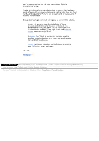 easy to extend, so you can roll your own solution if you're
                                  programming savvy.

                                  Finally, since both efforts are collaborative in nature, there's always
                                  plenty of support from documentation and mailing lists. Bugs are fixed
                                  rapidly, and requests for features are always heard, evaluated, and if
                                  feasible, implemented.

                                  Enough talk! Let's go over what we're going to cover in this tutorial.

                                           Lesson 1 is going to cover the installation of these
                                           products on both Unix and Windows systems. If you
                                           don't need to worry about that (you're working on your
                                           ISP's machine, perhaps), jump right to the first example
                                           scripts, where the magic starts.

                                           In Lesson 2 we'll look at some more complex scripting
                                           goodies, including looping, form input, and sending data
                                           from and to the database.

                                           Lesson 3 will cover validation and techniques for making
                                           your PHP scripts smart and clean.

                                  Let's roll.

                                  next page»




» Lycos Worldwide          © Copyright 2002, Lycos, Inc. All Rights Reserved. Lycos® is a registered trademark of Carnegie Mellon University.
About Terra Lycos | Help | Feedback | Jobs | Advertise | Business Development

Your use of this website constitutes acceptance of the Lycos Network Privacy Policy and Terms & Conditions
 