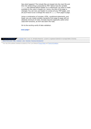 See what happens? The include files are tossed into the main file and
                                   then the whole thing is executed by PHP. Notice how the variable
                                   $title was defined before header.inc is referenced. Its value is made
                                   available to the code in header.inc; hence, the title of the page is
                                   changed. You can now use header.inc across all your PHP pages, and
                                   all you'll have to do is change the value of $title from page to page.

                                   Using a combination of includes, HTML, conditional statements, and
                                   loops, you can create complex variations from page to page with an
                                   absolute minimum of code. Includes become especially useful when
                                   used with functions, as we'll see down the road.

                                   On to the exciting world of data validation.


                                  next page»




» Lycos Worldwide          © Copyright 2002, Lycos, Inc. All Rights Reserved. Lycos® is a registered trademark of Carnegie Mellon University.
About Terra Lycos | Help | Feedback | Jobs | Advertise | Business Development

Your use of this website constitutes acceptance of the Lycos Network Privacy Policy and Terms & Conditions
 