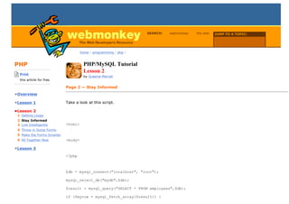 SEARCH:   webmonkey   the web   JUMP TO A TOPIC:

                                                                                                   Choose Topic

                                      home / programming / php /



PHP                                    PHP/MySQL Tutorial
-------------------------
    Print
                                       Lesson 2
                                       by Graeme Merrall
    this article for free.
-------------------------
                             Page 2 — Stay Informed
•Overview

•Lesson 1                    Take a look at this script.

•Lesson 2
  1 Getting Loopy
  2 Stay Informed
  3 Link Intelligently       <html>
  4 Throw in Some Forms
  5 Make the Forms Smarter
  6 All Together Now         <body>

•Lesson 3
                             <?php



                             $db = mysql_connect("localhost", "root");

                             mysql_select_db("mydb",$db);

                             $result = mysql_query("SELECT * FROM employees",$db);

                             if ($myrow = mysql_fetch_array($result)) {
 