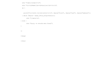 echo "<table border=1>n";

    echo "<tr><td>Name</td><td>Position</td></tr>n";

    do {



      printf("<tr><td>%s %s</td><td>%s</tr>n", $myrow["first"], $myrow["last"], $myrow["address"]);

    } while ($myrow = mysql_fetch_array($result));

           echo "</table>n";

} else {

           echo "Sorry, no records were found!";

}



?>



</body>



</html>
 