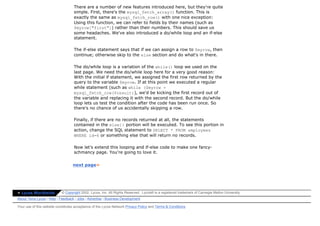 There are a number of new features introduced here, but they're quite
                                   simple. First, there's the mysql_fetch_array() function. This is
                                   exactly the same as mysql_fetch_row() with one nice exception:
                                   Using this function, we can refer to fields by their names (such as
                                   $myrow["first"]) rather than their numbers. This should save us
                                   some headaches. We've also introduced a do/while loop and an if-else
                                   statement.

                                   The if-else statement says that if we can assign a row to $myrow, then
                                   continue; otherwise skip to the else section and do what's in there.

                                   The do/while loop is a variation of the while() loop we used on the
                                   last page. We need the do/while loop here for a very good reason:
                                   With the initial if statement, we assigned the first row returned by the
                                   query to the variable $myrow. If at this point we executed a regular
                                   while statement (such as while ($myrow =
                                   mysql_fetch_row($result)), we'd be kicking the first record out of
                                   the variable and replacing it with the second record. But the do/while
                                   loop lets us test the condition after the code has been run once. So
                                   there's no chance of us accidentally skipping a row.

                                   Finally, if there are no records returned at all, the statements
                                   contained in the else{} portion will be executed. To see this portion in
                                   action, change the SQL statement to SELECT * FROM employees
                                   WHERE id=6 or something else that will return no records.

                                   Now let's extend this looping and if-else code to make one fancy-
                                   schmancy page. You're going to love it.


                                  next page»




» Lycos Worldwide          © Copyright 2002, Lycos, Inc. All Rights Reserved. Lycos® is a registered trademark of Carnegie Mellon University.
About Terra Lycos | Help | Feedback | Jobs | Advertise | Business Development

Your use of this website constitutes acceptance of the Lycos Network Privacy Policy and Terms & Conditions
 