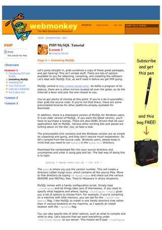 SEARCH:     webmonkey      the web      JUMP TO A TOPIC:

                                                                                                           Choose Topic

                             home / programming / php /



PHP                                   PHP/MySQL Tutorial
-------------------------
    Print
                                      Lesson 1
                                      by Graeme Merrall
    this article for free.
-------------------------
                             Page 2 — Installing MySQL
•Overview

•Lesson 1                    Let's jump straight in, grab ourselves a copy of these great packages,
  1 Introducing PHP and      and get hacking! This isn't simple stuff. There are lots of options
    MySQL                    available to you for obtaining, compiling, and installing the software.
  2 Installing MySQL         Let's deal with MySQL first, as we'll need it before we get PHP going.
  3 Installing PHP
  4 Your First Script        MySQL central is http://www.mysql.com/. As befits a program of its
  5 Load Up a Database       stature, there are a zillion mirrors located all over the globe, so do the
  6 Pull It Back Out         Internet a favor and pick the one closest to you.

•Lesson 2
                             You've got plenty of choices at this point. If you're a do-it-yourselfer,
•Lesson 3                    then grab the source code. If you're not that brave, there are some
                             precompiled binaries for other platforms already available for
                             download.

                             In addition, there is a shareware version of MySQL for Windows users.
                             It is an older version of MySQL. If you want the latest version, you'll
                             have to purchase a license. There are also ODBC drivers that let your
                             applications talk to MySQL. Various other exciting bits and pieces are
                             lurking about on the site, too, so take a look.

                             The precompiled Unix versions and the Windows version are as simple
                             as unpacking and going, and they don't require much explanation. So
                             let's compile from the source code. Windows users, please keep in
                             mind that you need to run mysqld in the mysql/bin directory.

                             Download the compressed file into your source directory and
                             uncompress and untar it using gzip and tar. The fast way of doing this
                             is to type:

                                   gunzip < mysql-xxxx.tar.gz | tar xvf -

                             The xxxx is where you put the version number. This will create a
                             directory called mysql-xxxx, which contains all the source files. Move
                             to that directory by typing cd mysql-xxxx and check out the various
                             README and INSTALL files. They're lifesavers in sticky situations.

                             MySQL comes with a handy configuration script. Simply type
                             ./configure and let things take care of themselves. If you need to
                             specify what happens and where, typing ./configure --help gives
                             you a list of options to choose from. For example, if you're compiling
                             on a machine with little memory, you can opt for the --with-low-
                             memory flag. I like MySQL to install in one handy directory tree rather
                             then in various locations on my machine, so I specify an install
                             location with the --prefix flag.

                             You can also specify lots of other options, such as what to compile and
                             what to skip. Let's assume that we want everything under
                             /usr/local/mysql on our server. This means we'd type ./configure
 