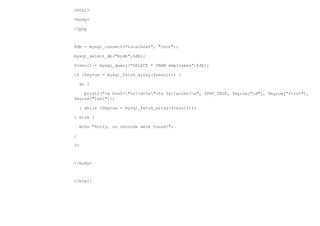 <html>

<body>

<?php



$db = mysql_connect("localhost", "root");

mysql_select_db("mydb",$db);

$result = mysql_query("SELECT * FROM employees",$db);

if ($myrow = mysql_fetch_array($result)) {

    do {

    printf("<a href="%s?id=%s">%s %s</a><br>n", $PHP_SELF, $myrow["id"], $myrow["first"],
$myrow["last"]);

    } while ($myrow = mysql_fetch_array($result));

} else {

    echo "Sorry, no records were found!";

}

?>



</body>



</html>
 
