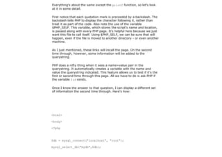 Everything's about the same except the printf function, so let's look
at it in some detail.

First notice that each quotation mark is preceeded by a backslash. The
backslash tells PHP to display the character following it, rather than
treat it as part of the code. Also note the use of the variable
$PHP_SELF. This variable, which stores the script's name and location,
is passed along with every PHP page. It's helpful here because we just
want this file to call itself. Using $PHP_SELF, we can be sure that will
happen, even if the file is moved to another directory - or even another
machine.

As I just mentioned, these links will recall the page. On the second
time through, however, some information will be added to the
querystring.

PHP does a nifty thing when it sees a name=value pair in the
querystring. It automatically creates a variable with the name and
value the querystring indicated. This feature allows us to test if it's the
first or second time through this page. All we have to do is ask PHP if
the variable $id exists.

Once I know the answer to that question, I can display a different set
of information the second time through. Here's how:




<html>

<body>

<?php



$db = mysql_connect("localhost", "root");

mysql_select_db("mydb",$db);
 