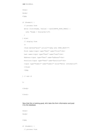 use $GLOBALS.



<html>

<body>

<?php



if ($submit) {

  // process form

  while (list($name, $value) = each($HTTP_POST_VARS)) {

      echo "$name = $value<br>n";

  }

} else{

  // display form

  ?>

  <form method="post" action="<?php echo $PHP_SELF?>">

  First name:<input type="Text" name="first"><br>

  Last name:<input type="Text" name="last"><br>

  Address:<input type="Text" name="address"><br>

  Position:<input type="Text" name="position"><br>

  <input type="Submit" name="submit" value="Enter information">

  </form>

  <?php



} // end if



?>



</body>



</html>




Now that this is looking good, let's take the form information and post
it to the database.


<html>

<body>



<?php



if ($submit) {

  // process form
 